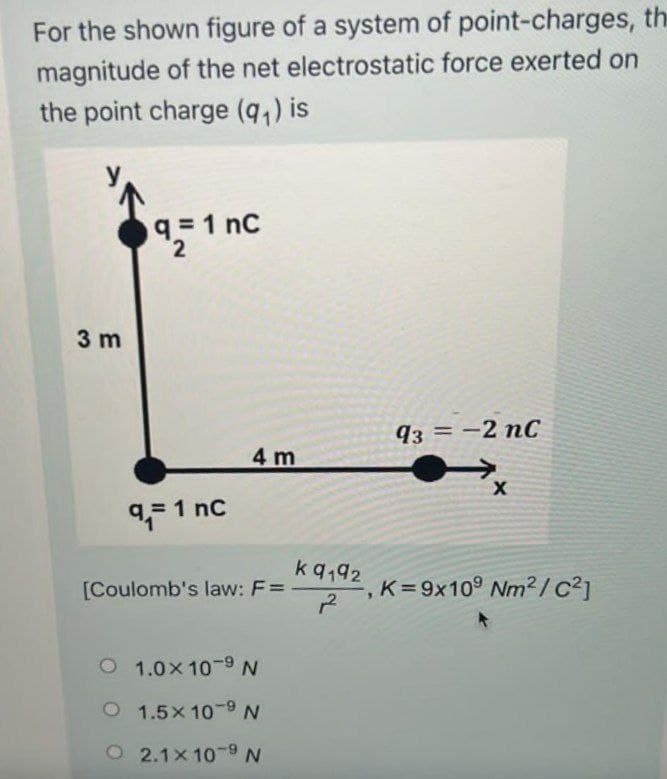 For the shown figure of a system of point-charges, the
magnitude of the net electrostatic force exerted on
the point charge (q,) is
q=1 nC
3 m
93 = -2 nC
4 m
9,- 1 nc
kq,92
K= 9x10° Nm2 /c²]
12
[Coulomb's law: F=
O 1.0x 10-9 N
O 1.5x 10-9 N
O 2.1x 10-9 N
