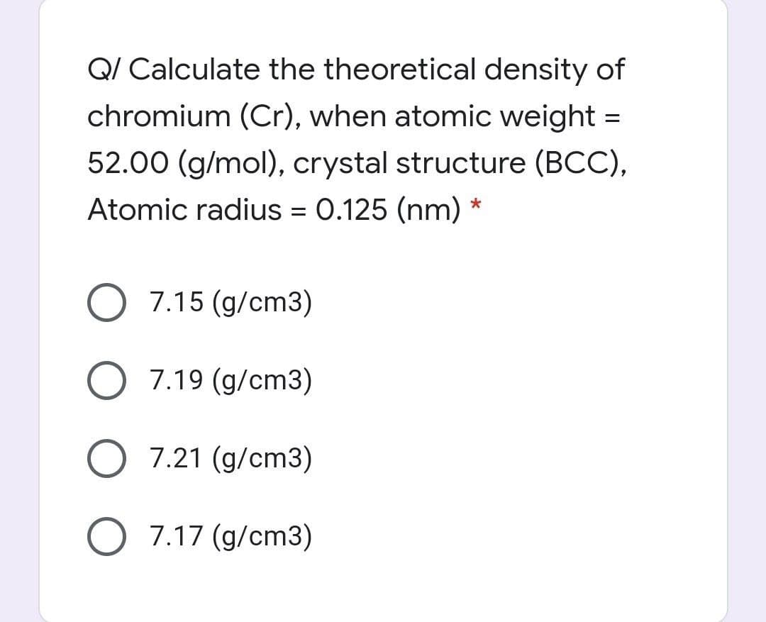 Q/ Calculate the theoretical density of
chromium (Cr), when atomic weight =
52.00 (g/mol), crystal structure (BCC),
Atomic radius = 0.125 (nm) *
%D
O 7.15 (g/cm3)
O 7.19 (g/cm3)
O 7.21 (g/cm3)
O 7.17 (g/cm3)
