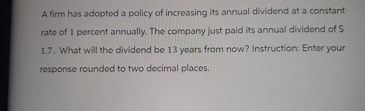 A firm has adopted a policy of increasing its annual dividend at a constant
rate of 1 percent annually. The company just paid its annual dividend of S
1.7. What will the dividend be 13 years from now? Instruction: Enter your
response rounded to two decimal places.