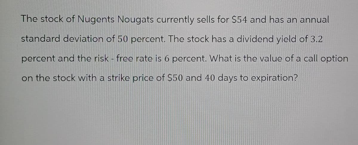 The stock of Nugents Nougats currently sells for $54 and has an annual
standard deviation of 50 percent. The stock has a dividend yield of 3.2
percent and the risk - free rate is 6 percent. What is the value of a call option
on the stock with a strike price of $50 and 40 days to expiration?