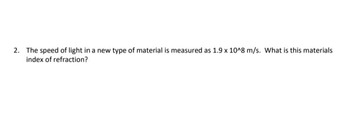 2. The speed of light in a new type of material is measured as 1.9 x 10^8 m/s. What is this materials
index of refraction?

