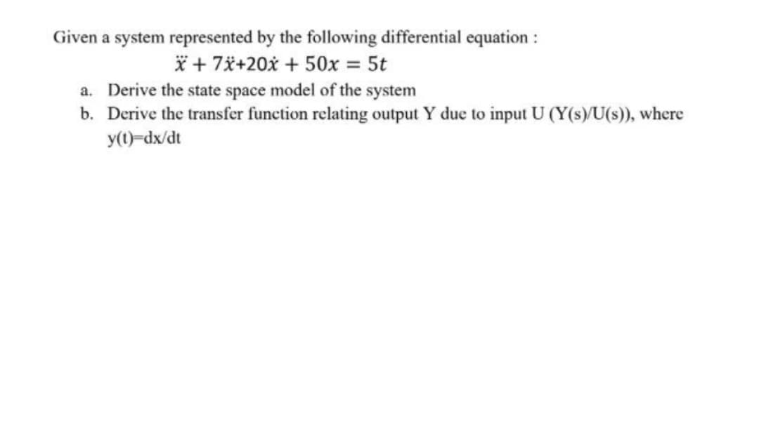 Given a system represented by the following differential equation :
* + 7ä+20x + 50x = 5t
a. Derive the state space model of the system
b. Derive the transfer function relating output Y due to input U (Y(s)/U(s)), where
y(1)-dx/dt
