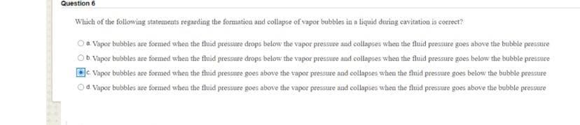 Question 6
Which of the following statements regarding the formation and collapse of vapor bubbles in a liquid during cavitation is correct?
Oa Vapor bubbles are formed when the tluid pressure drops below the vapor pressure and collapses when the fluid pressure goes above the bubble pressure
Ob Vapor bubbles are formed when the fluid pressure drops below the vapor pressure and collapses when the fluid pressure goes below the bubble pressure
Vapor bubbles are formed when the fluid pressure goes above the vapor pressure and collapses when the fluid pressure goes below the bubble pressure
d Vapor bubbles are formed when the fluid pressure goes above the vapor pressure and collapses when the fluid pressure goes above the bubble pressure
