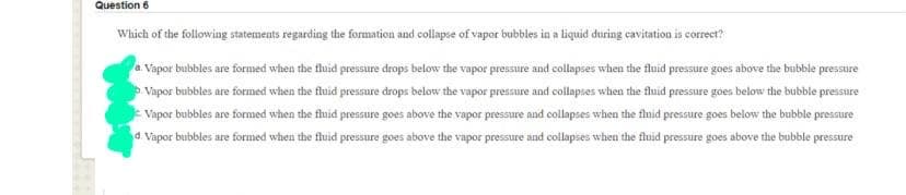 Question 6
Which of the following statements regarding the formation and collapse of vapor bubbles in a liquid during cavitation is correct?
Vapor bubbles are formed when the fluid pressure drops below the vapor pressure and collapses when the fluid pressure goes above the bubble pressure
Vapor bubbles are formed when the fluid pressure drops below the vapor pressure and collapses when the fluid pressure goes below the bubbie pressure
Vapor bubbles are formed when the fluid pressure goes above the vapor pressure and collapses when the fluid pressure goes below the bubble pressure
d. Vapor bubbles are formed when the fluid pressure goes above the vapor pressure and collapses when the fluid pressure goes above the bubble pressure
