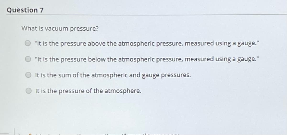 Question 7
What is vacuum pressure?
"It is the pressure above the atmospheric pressure, measured using a gauge."
"It is the pressure below the atmospheric pressure, measured using a gauge."
It is the sum of the atmospheric and gauge pressures.
It is the pressure of the atmosphere.
