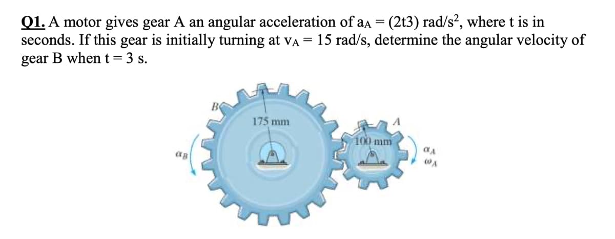 Q1. A motor gives gear A an angular acceleration of aa = (2t3) rad/s², where t is in
seconds. If this gear is initially turning at va
gear B when t=3 s.
15 rad/s, determine the angular velocity of
175 mm
100 mm
