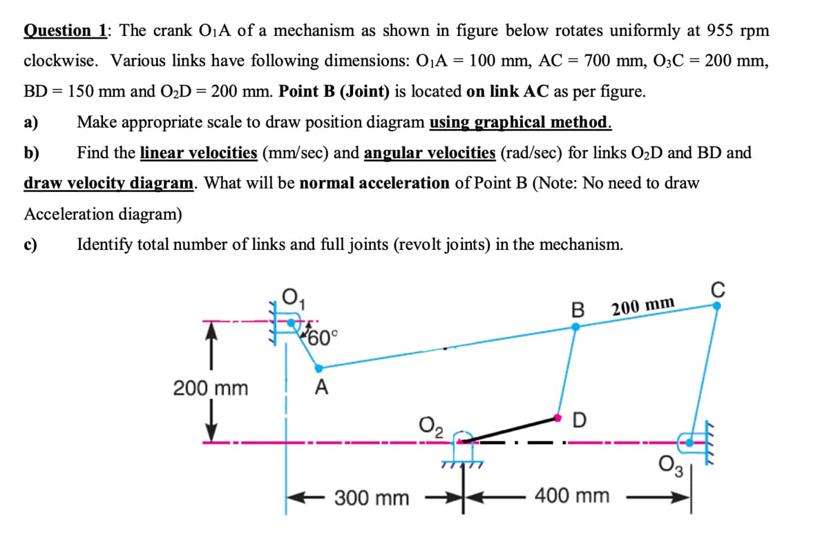 Question 1: The crank O1A of a mechanism as shown in figure below rotates uniformly at 955 rpm
clockwise. Various links have following dimensions: OjA = 100 mm, AC = 700 mm, O3C
= 200 mm,
BD = 150 mm and O2D = 200 mm. Point B (Joint) is located on link AC as per figure.
a)
Make appropriate scale to draw position diagram using graphical method.
b)
Find the linear velocities (mm/sec) and angular velocities (rad/sec) for links O2D and BD and
draw velocity diagram. What will be normal acceleration of Point B (Note: No need to draw
Acceleration diagram)
c)
Identify total number of links and full joints (revolt joints) in the mechanism.
200 mm
200 mm
A
O2
O3
300 mm
400 mm
