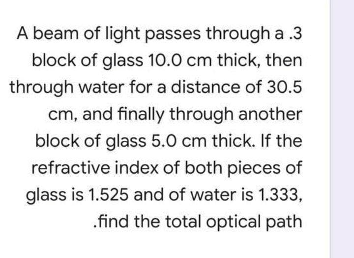 A beam of light passes through a .3
block of glass 10.0 cm thick, then
through water for a distance of 30.5
cm, and finally through another
block of glass 5.0 cm thick. If the
refractive index of both pieces of
glass is 1.525 and of water is 1.333,
.find the total optical path
