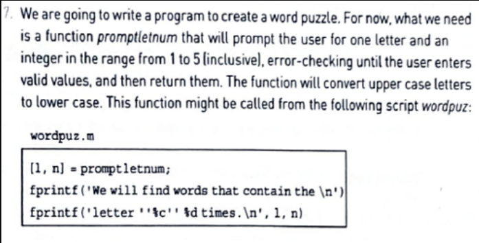 We are going to write a program to create a word puzzle. For now, what we need
is a function promptletnum that will prompt the user for one letter and an
integer in the range from 1 to 5 (inclusive), error-checking until the user enters
valid values, and then return them. The function will convert upper case letters
to lower case. This function might be called from the following script wordpuz:
wordpuz.m
(1, n] = promptletnum;
fprintf('We will find words that contain the \n')
fprintf('letter ''tc'' %d times.\n', 1, n)
