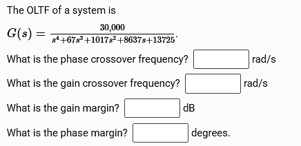 The OLTF of a system is
30,000
G(s) = s¹+67³ +1017s² +8637s+137257
What is the phase crossover frequency?
What is the gain crossover frequency?
What is the gain margin?
What is the phase margin?
dB
degrees.
rad/s
rad/s