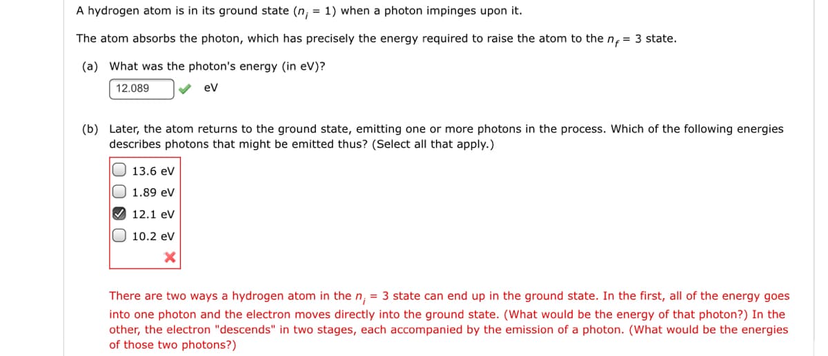 A hydrogen atom is in its ground state (n, = 1) when a photon impinges upon it.
The atom absorbs the photon, which has precisely the energy required to raise the atom to the n, = 3 state.
(a) What was the photon's energy (in eV)?
12.089
ev
(b) Later, the atom returns to the ground state, emitting one or more photons in the process. Which of the following energies
describes photons that might be emitted thus? (Select all that apply.)
O 13.6 ev
O 1.89 eV
V 12.1 eV
O 10.2 ev
There are two ways a hydrogen atom in the n, = 3 state can end up in the ground state. In the first, all of the energy goes
into one photon and the electron moves directly into the ground state. (What would be the energy of that photon?) In the
other, the electron "descends" in two stages, each accompanied by the emission of a photon. (What would be the energies
of those two photons?)
