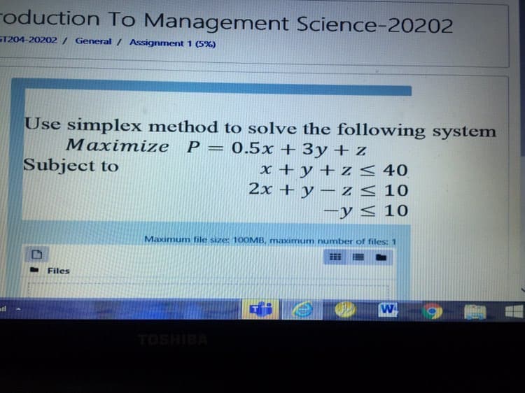 roduction To Management Science-20202
ST204-20202 / General / Assignment 1 (5%)
Use simplex method to solve the following system
Маxіmizе Р — 0.5х + Зу + Z
Subject to
x + y + z < 40
2x + y – z < 10
-y < 10
Maximum file size: 10OMB, maximum number of files: 1
Files
ll
TOSHIBA
