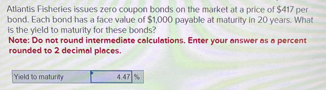 Atlantis Fisheries issues zero coupon bonds on the market at a price of $417 per
bond. Each bond has a face value of $1,000 payable at maturity in 20 years. What
is the yield to maturity for these bonds?
Note: Do not round intermediate calculations. Enter your answer as a percent
rounded to 2 decimal places.
Yield to maturity
4.47 %