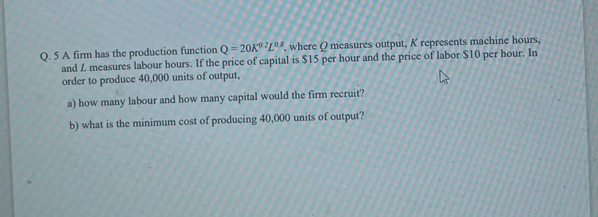 Q. 5 A firm has the production function Q = 20K02L0.8, where Q measures output, K represents machine hours,
and L measures labour hours. If the price of capital is $15 per hour and the price of labor $10 per hour. In
order to produce 40,000 units of output,
a) how many labour and how many capital would the firm recruit?
b) what is the minimum cost of producing 40,000 units of output?
13