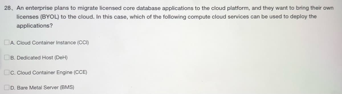 28. An enterprise plans to migrate licensed core database applications to the cloud platform, and they want to bring their own
licenses (BYOL) to the cloud. In this case, which of the following compute cloud services can be used to deploy the
applications?
A. Cloud Container Instance (CCI)
B. Dedicated Host (DeH)
C. Cloud Container Engine (CCE)
D. Bare Metal Server (BMS)