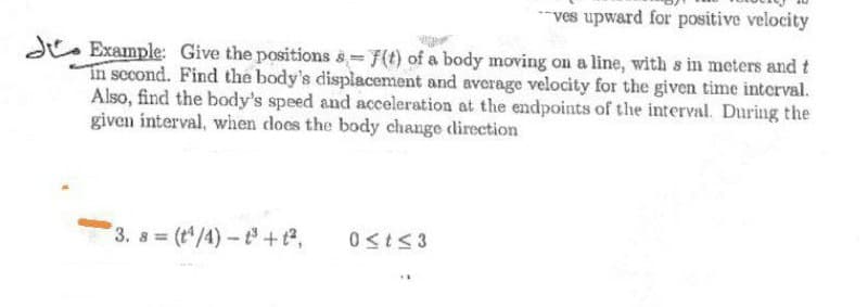 ves upward for positive velocity
d. Example: Give the positions s= 7(t) of a body moving on a line, with s in meters and t
In sccond. Find the body's displacement and average velocity for the given time interval.
Also, find the body's speed and acceleration at the endpoints of the interval. During the
given interval, wihen does the body change direction
3. s (t/4)- t+t,
0<tS3
