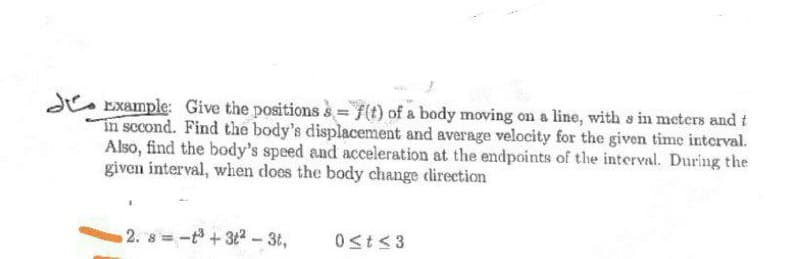 d. Example: Give the positions s f(t) of a body moving on a line, with s in meters and t
In sccond. Find the body's displacement and average velocity for the given time interval.
Also, find the body's speed and acceleration at the endpoints of the interval. During the
given interval, when does the body change direction
2. 8 -t+32- 3t,
Ost<3
