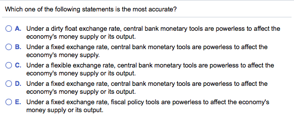 Which one of the following statements is the most accurate?
O A.
Under a dirty float exchange rate, central bank monetary tools are powerless to affect the
economy's money supply or its output.
O B.
Under a fixed exchange rate, central bank monetary tools are powerless to affect the
economy's money supply.
O C.
Under a flexible exchange rate, central bank monetary tools are powerless to affect the
economy's money supply or its output.
D.
Under a fixed exchange rate, central bank monetary tools are powerless to affect the
economy's money supply or its output.
O E. Under a fixed exchange rate, fiscal policy tools are powerless to affect the economy's
money supply or its output.
