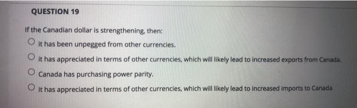 QUESTION 19
If the Canadian dollar is strengthening, then:
O
it has been unpegged from other currencies.
it has appreciated in terms of other currencies, which will likely lead to increased exports from Canada.
O Canada has purchasing power parity.
it has appreciated in terms of other currencies, which will likely lead to increased imports to Canada