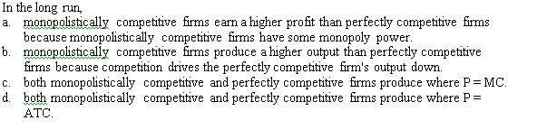 In the long run,
a. monopolistically competitive firms earn a higher profit than perfectly competitive firms
because monopolistically competitive firms have some monopoly power.
b. monopolistically competitive firms produce a higher output than perfectly competitive
firms because competition drives the perfectly competitive firm's output down.
c. both monopolistically competitive and perfectly competitive firms produce where P = MC.
d. both monopolistically competitive and perfectly competitive firms produce where P =
ATC.