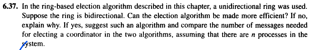 6.37. In the ring-based election algorithm described in this chapter, a unidirectional ring was used.
Suppose the ring is bidirectional. Can the election algorithm be made more efficient? If no,
explain why. If yes, suggest such an algorithm and compare the number of messages needed
for electing a coordinator in the two algorithms, assuming that there are n processes in the
System.