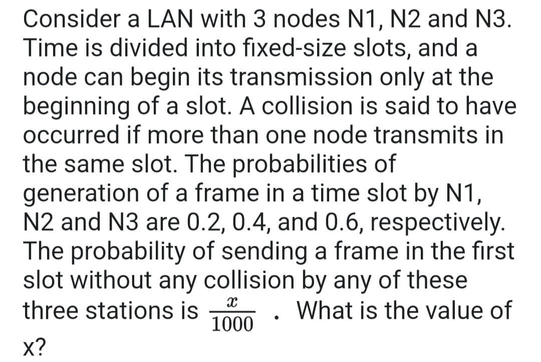 Consider a LAN with 3 nodes N1, N2 and N3.
Time is divided into fixed-size slots, and a
node can begin its transmission only at the
beginning of a slot. A collision is said to have
occurred if more than one node transmits in
the same slot. The probabilities of
generation of a frame in a time slot by N1,
N2 and N3 are 0.2, 0.4, and 0.6, respectively.
The probability of sending a frame in the first
slot without any collision by any of these
three stations is 1000 What is the value of
X
X?