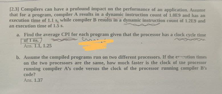 [2.3] Compilers can have a profound impact on the performance of an application. Assume
that for a program, compiler A results in a dynamic instruction count of 1.0E9 and has an
execution time of 1.1 s, while compiler B results in a dynamic instruction count of 1.2E9 and
an execution time of 1.5 s.
a. Find the average CPI for each program given that the processor has a clock cycle time
of I ns.
Ans. 1.1, 1.25
b. Assume the compiled programs run on two different processors. If the evcution times
on the two processors are the same, how much faster is the clock of the processor
running compiler A's code versus the clock of the processor running compiler B's
code?
Ans. 1.37