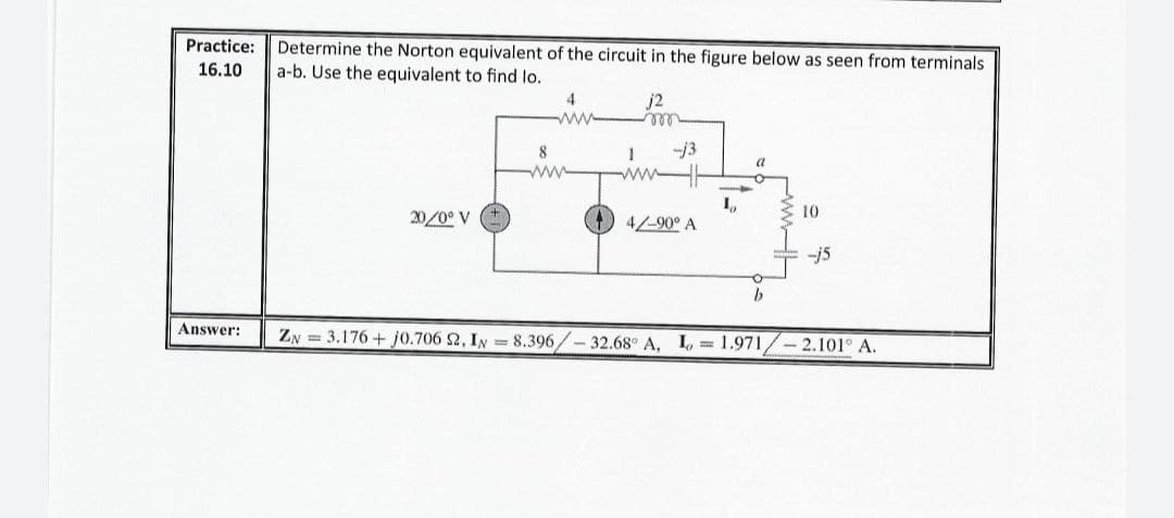 Practice:
Determine the Norton equivalent of the circuit in the figure below as seen from terminals
a-b. Use the equivalent to find lo.
16.10
4
ww
j2
ell
-13
8
ww
ww
10
20/0° V
) 4/-90° A
--j5
Answer:
ZN = 3.176 + j0.706 2, IN = 8.396/- 32.68 A, I, = 1.971,
2.101° A.
