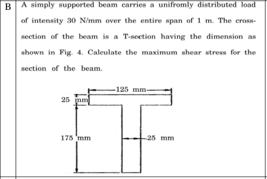 BA simply supported beam carries a unifromly distributed load
of intensity 30 N/mm over the entire span of 1 m. The cross-
section of the beam is a T-section having the dimension as
shown in Fig. 4. Calculate the maximum shear stress for the
section of the beam.
-125 mm-
25
175 'mm
25 mm

