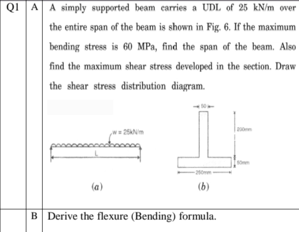 Q1 A A simply supported beam carries a UDL of 25 kN/m over
the entire span of the beam is shown in Fig. 6. If the maximum
bending stress is 60 MPa, find the span of the beam. Also
find the maximum shear stress developed in the section. Draw
the shear stress distribution diagram.
200mm
,w = 25kN/m
50mm
- 250mm
(a)
(b)
B Derive the flexure (Bending) formula.
