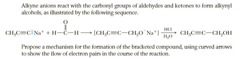 Alkyne anions react with the carbonyl groups of aldehydes and ketones to form alkynyl
alcohols, as illustrated by the following sequence.
HCI
CH,C=C Na* + H-C-H [CH,C=C-CH,O Na*]
H,O
→ CH,C=C-CH,OH
Propose a mechanism for the formation of the bracketed compound, using curved arrows
to show the flow of electron pairs in the course of the reaction.
