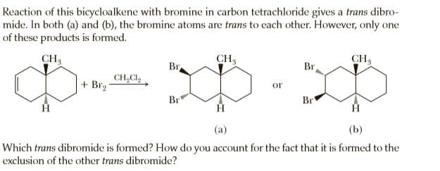Reaction of this bicycloalkene with bromine in carbon tetrachloride gives a trans dibro-
mide. In both (a) and (b), the bromine atoms are trans to each other. However, only one
of these products is formed.
CH3
CH3
CH3
Br
Br
CH,Cl,
+ Br2
or
Br
Br
(a)
(b)
Which trans dibromide is formed? How do you account for the fact that it is formed to the
exclusion of the other trans dibromide?

