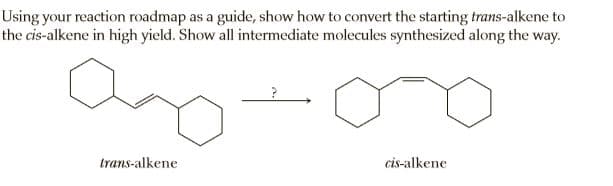 Using your reaction roadmap as a guide, show how to convert the starting trans-alkene to
the cis-alkene in high yield. Show all intermediate molecules synthesized along the way.
trans-alkene
cis-alkene
