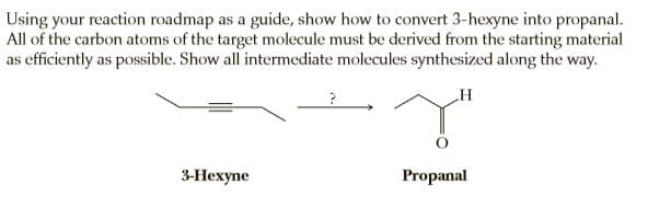 Using your reaction roadmap as a guide, show how to convert 3-hexyne into propanal.
All of the carbon atoms of the target molecule must be derived from the starting material
as efficiently as possible. Show all intermediate molecules synthesized along the way.
3-Нехупе
Propanal
