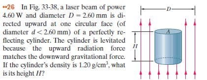 •26 In Fig. 33-38, a laser beam of power
4.60 W and diameter D = 2.60 mm is di-
rected upward at one circular face (of
diameter d< 2.60 mm) of a perfectly re-
flecting cylinder. The cylinder is levitated
because the upward radiation force H
matches the downward gravitational force.
If the cylinder's density is 1.20 g/cm', what
is its height H?
