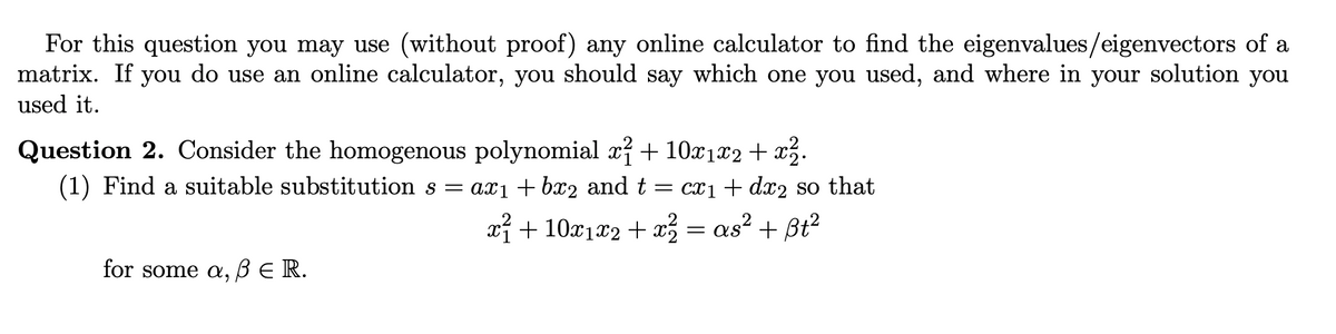 For this question you may use (without proof) any online calculator to find the eigenvalues/eigenvectors of a
matrix. If you do use an online calculator, you should say which one you used, and where in your solution you
used it.
Question 2. Consider the homogenous polynomial x²+10x1×2 + x².
(1) Find a suitable substitution s = ax₁ + bx2 and t = cx1+ dx2 so that
for some a, ẞER.
x²+10x1×2 + x = as² + ẞt²