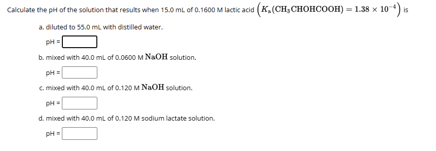 Calculate the pH of the solution that results when 15.0 mL of 0.1600 M lactic acid (Ka(CH3 CHOHCOOH) = 1.38 × 10
: 10-4) is
a. diluted to 55.0 mL with distilled water.
pH =
b. mixed with 40.0 mL of 0.0600 M NaOH solution.
pH =
c. mixed with 40.0 mL of 0.120 M NaOH solution.
pH =
d. mixed with 40.0 mL of 0.120 M sodium lactate solution.
pH =