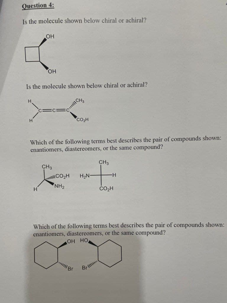 Question 4:
Is the molecule shown below chiral or achiral?
OH
4:
OH
Is the molecule shown below chiral or achiral?
H
H
Which of the following terms best describes the pair of compounds shown:
enantiomers, diastereomers, or the same compound?
CH3
CH3
CO₂H
CH₂
NH₂
CO₂H
||||| Br
H₂N-
H
Which of the following terms best describes the pair of compounds shown:
enantiomers, diastereomers, or the same compound?
OH HO
Br
CO2H