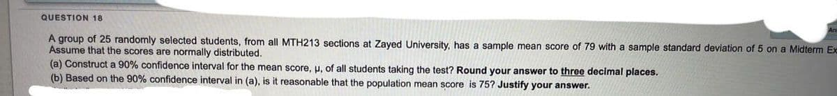QUESTION 18
A group of 25 randomly selected students, from all MTH213 sections at Zayed University, has a sample mean score of 79 with a sample standard deviation of 5 on a Midterm Ex
Assume that the scores are normally distributed.
(a) Construct a 90% confidence interval for the mean score, u, of all students taking the test? Round your answer to three decimal places.
(b) Based on the 90% confidence interval in (a), is it reasonable that the population mean score is 75? Justify your answer.