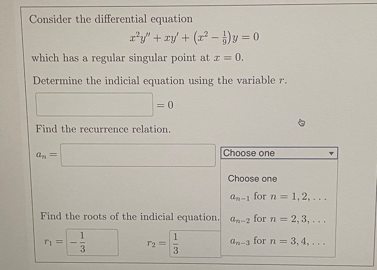 Consider the differential equation
x²y" + xy + (x² − y = 0
which has a regular singular point at x = 0.
Determine the indicial equation using the variable r.
Find the recurrence relation.
an =
= 0
Find the roots of the indicial equation.
71 =
1
3
72=
1
3
Choose one
Choose one
an-1 for n = 1, 2, ...
an-2 for n = 2, 3, ...
an-3 for n = 3, 4, ..