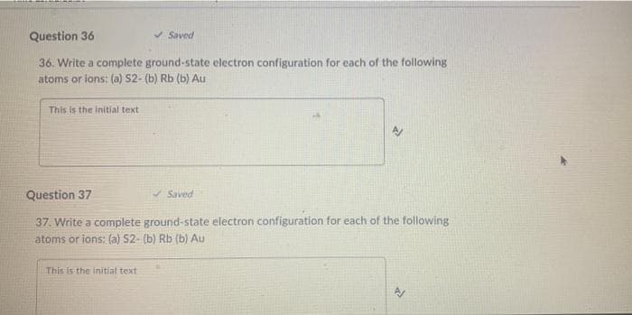 Question 36
V Saved
36. Write a complete ground-state electron configuration for each of the following
atoms or ions: (a) S2- (b) Rb (b) Au
This is the initial text
Question 37
A Saved
37. Write a complete ground-state electron configuration for each of the following
atoms or ions: (a) S2- (b) Rb (b) Au
This is the initial text
