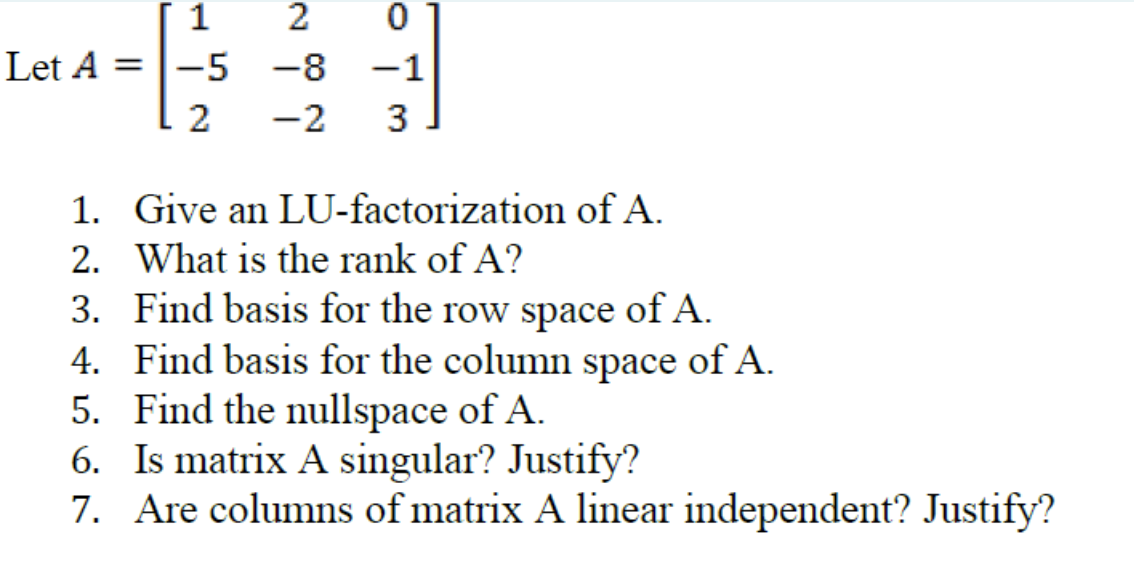 1
2
Let A =|-5
-8
-1
2
-2
3
1. Give an LU-factorization of A.
2. What is the rank of A?
3. Find basis for the row space of A.
4. Find basis for the column space of A.
5. Find the nullspace of A.
6. Is matrix A singular? Justify?
7. Are columns of matrix A linear independent? Justify?
