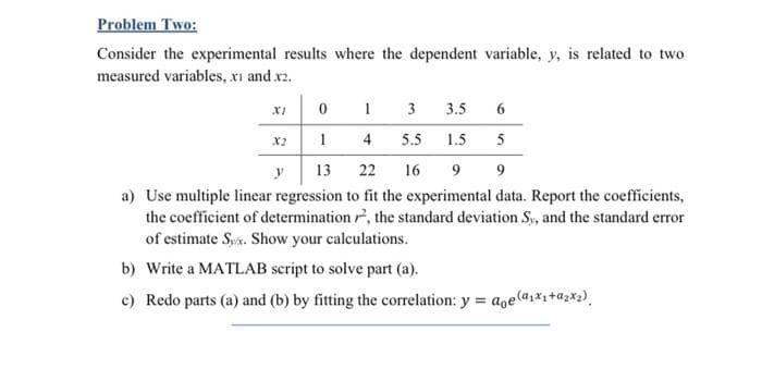 Problem Two:
Consider the experimental results where the dependent variable, y, is related to two
measured variables, xi and x2.
XI
3
3.5
6
X2
4
5.5
1.5
5
y
13
22
16
a) Use multiple linear regression to fit the experimental data. Report the coefficients,
the coefficient of determination r, the standard deviation S, and the standard error
of estimate Sys. Show your calculations.
b) Write a MATLAB script to solve part (a).
c) Redo parts (a) and (b) by fitting the correlation: y = aoe(a,*+az*2).
