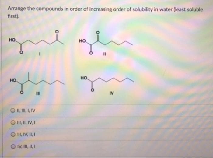 Arrange the compounds in order of increasing order of solubility in water (least soluble
first).
HO.
но.
HO
но,
IV
II, II, I, IV
II, II, IV, I
II, IV, II, I
O V, II, II I
