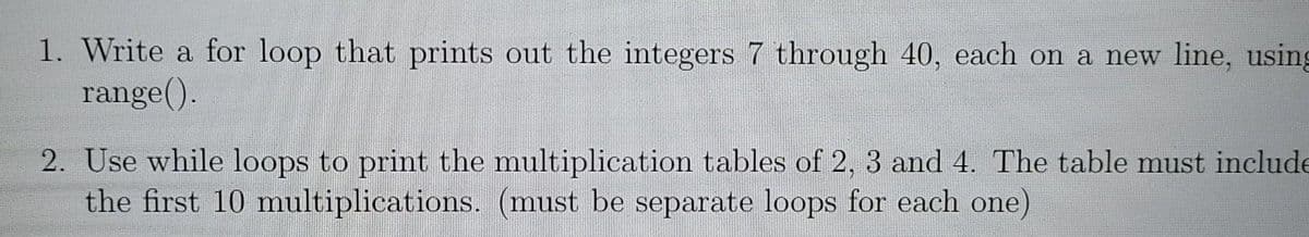 1. Write a for loop that prints out the integers 7 through 40, each on a new line, using
range().
2. Use while loops to print the multiplication tables of 2, 3 and 4. The table must include
the first 10 multiplications. (must be separate loops for each one)
