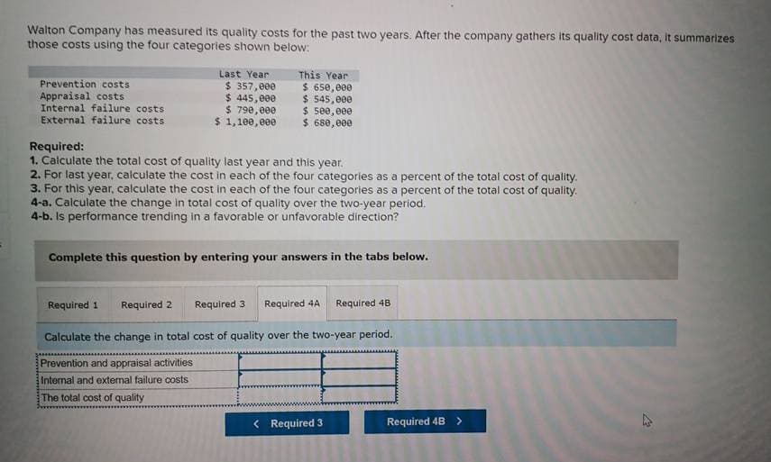 Walton Company has measured its quality costs for the past two years. After the company gathers its quality cost data, it summarizes
those costs using the four categories shown below:
Prevention costs
Appraisal costs
Internal failure costs
External failure costs
Last Year
$ 357,000
$ 445,000
$ 790,000
$ 1,100,000
This Year
$ 650,000
$ 545,000
$ 500,000
$ 680,000
Required:
1. Calculate the total cost of quality last year and this year.
2. For last year, calculate the cost in each of the four categories as a percent of the total cost of quality.
3. For this year, calculate the cost in each of the four categories as a percent of the total cost of quality.
4-a. Calculate the change in total cost of quality over the two-year period.
4-b. Is performance trending in a favorable or unfavorable direction?
Complete this question by entering your answers in the tabs below.
Required 1 Required 2
Required 3 Required 4A Required 48
Calculate the change in total cost of quality over the two-year period.
Prevention and appraisal activities
Internal and external failure costs
The total cost of quality
E
< Required 3
D
3
Required 4B >