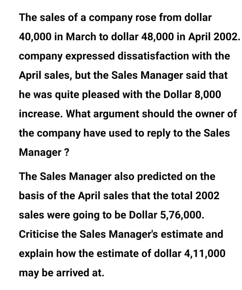 The sales of a company rose from dollar
40,000 in March to dollar 48,000 in April 2002.
company expressed dissatisfaction with the
April sales, but the Sales Manager said that
he was quite pleased with the Dollar 8,000
increase. What argument should the owner of
the company have used to reply to the Sales
Manager ?
The Sales Manager also predicted on the
basis of the April sales that the total 2002
sales were going to be Dollar 5,76,000.
Criticise the Sales Manager's estimate and
explain how the estimate of dollar 4,11,000
may be arrived at.
