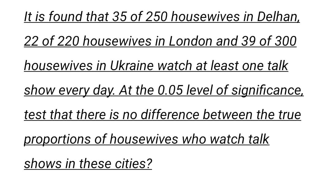 It is found that 35 of 250 housewives in Delhan,
22 of 220 housewives in London and 39 of 300
housewives in Ukraine watch at least one talk
show every day. At the 0.05 level of significance,
test that there is no difference between the true
proportions of housewives who watch talk
shows in these cities?
