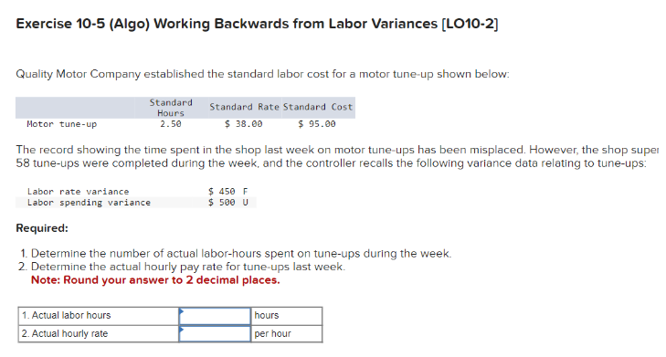 Exercise 10-5 (Algo) Working Backwards from Labor Variances [LO10-2]
Quality Motor Company established the standard labor cost for a motor tune-up shown below:
Motor tune-up
Standard
Hours
2.50
Standard Rate Standard Cost
$ 38.00
$95.00
The record showing the time spent in the shop last week on motor tune-ups has been misplaced. However, the shop super
58 tune-ups were completed during the week, and the controller recalls the following variance data relating to tune-ups:
Labor rate variance
Labor spending variance
Required:
$ 450 F
$ 500 U
1. Determine the number of actual labor-hours spent on tune-ups during the week.
2. Determine the actual hourly pay rate for tune-ups last week.
Note: Round your answer to 2 decimal places.
1. Actual labor hours
2. Actual hourly rate
hours
per hour