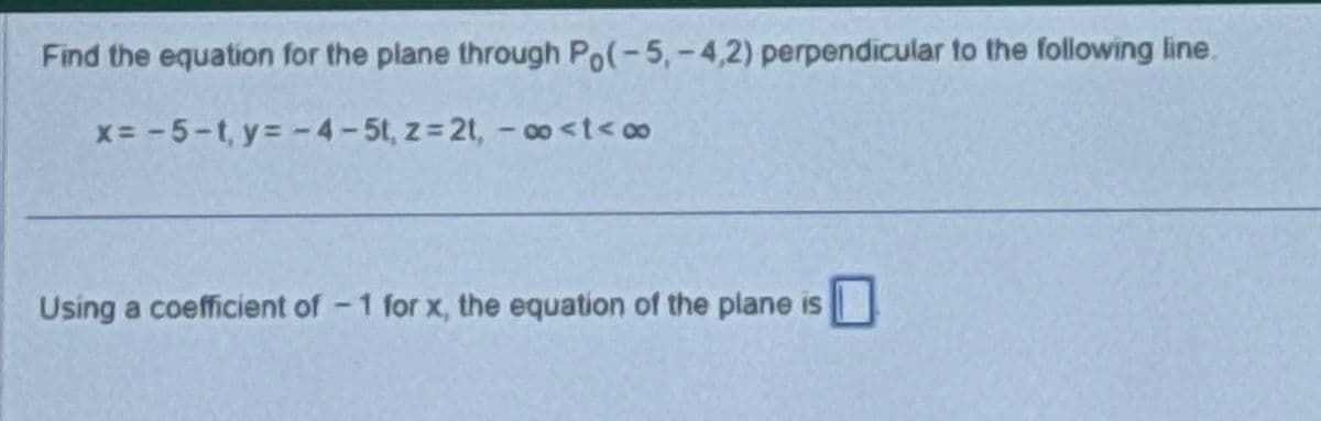 Find the equation for the plane through Po(-5,-4,2) perpendicular to the following line.
x=-5-t,y=-4-5t, z=2t, -∞<t<∞
Using a coefficient of -1 for x, the equation of the plane is